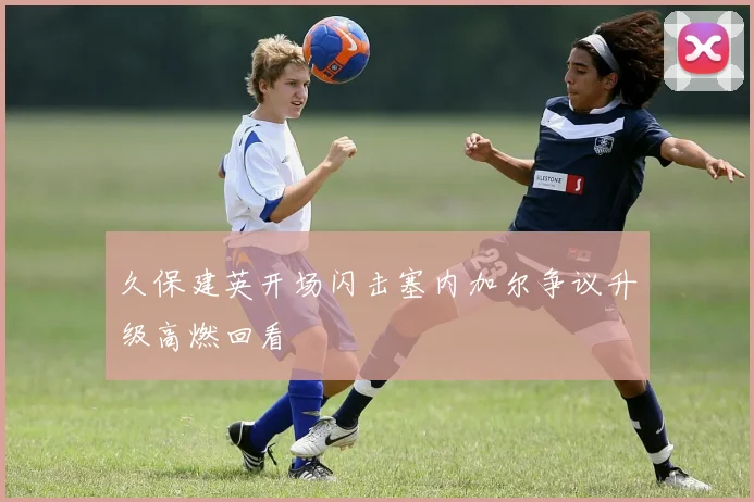 久保建英开场闪击塞内加尔争议升级高燃回看
