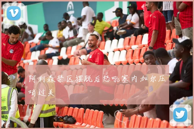 阿利森禁区摆脱后怒吼塞内加尔压哨过关
