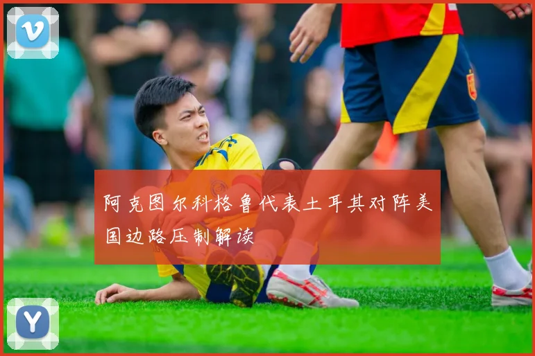 阿克图尔科格鲁代表土耳其对阵美国边路压制解读
