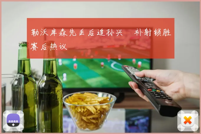 勒沃库森先丢后追孙兴慜补射锁胜赛后热议