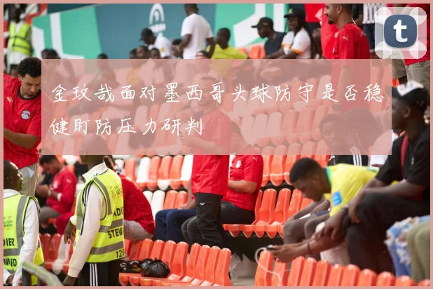 金玟哉面对墨西哥头球防守是否稳健盯防压力研判
