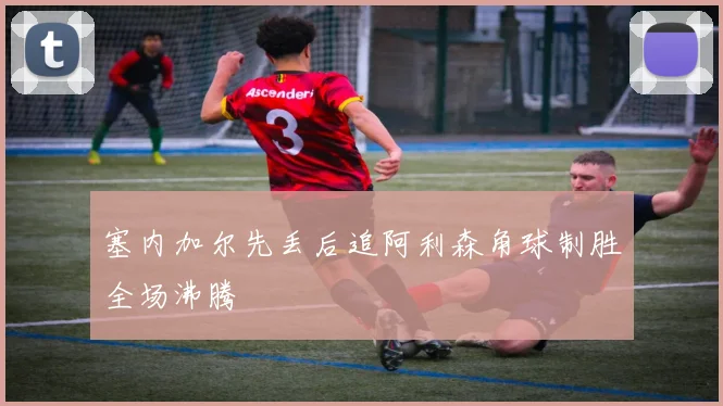 塞内加尔先丢后追阿利森角球制胜全场沸腾
