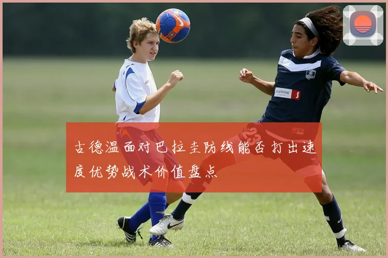 古德温面对巴拉圭防线能否打出速度优势战术价值盘点