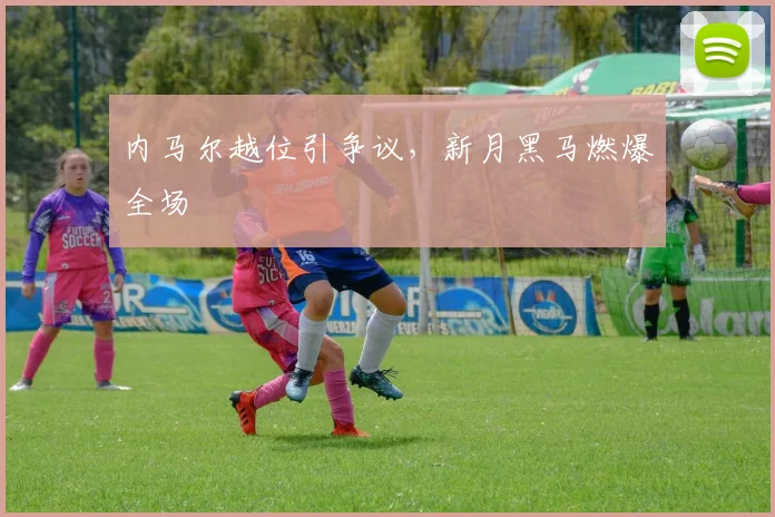 内马尔越位引争议,新月黑马燃爆全场