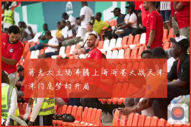 蒋光太主场沸腾上海海港大战天津津门虎梦幻开局