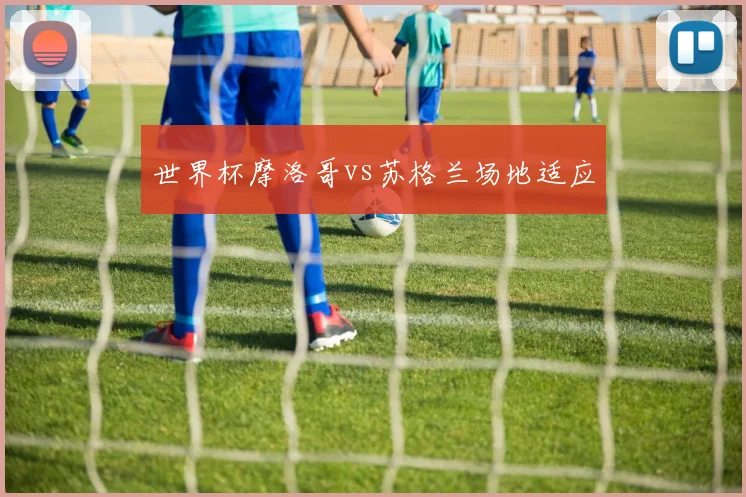 世界杯摩洛哥vs苏格兰场地适应