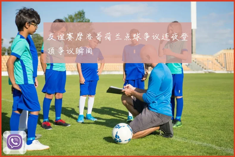 友谊赛摩洛哥荷兰点球争议连夜登顶争议瞬间