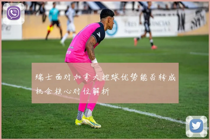 瑞士面对加拿大控球优势能否转成机会核心对位解析