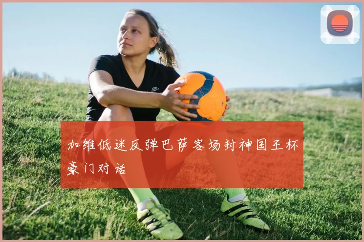 加维低迷反弹巴萨客场封神国王杯豪门对话