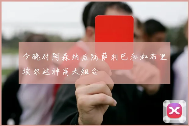 今晚对阿森纳后防萨利巴和加布里埃尔这种高大组合