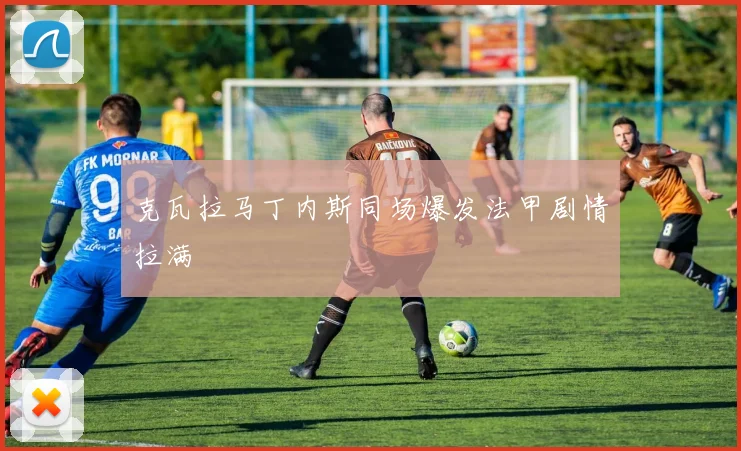 克瓦拉马丁内斯同场爆发法甲剧情拉满