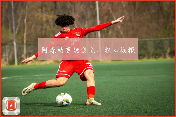 阿森纳赛场焦点：核心战报
