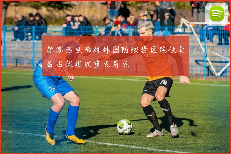赫洛热克面对韩国防线禁区跑位是否占优进攻重点看点