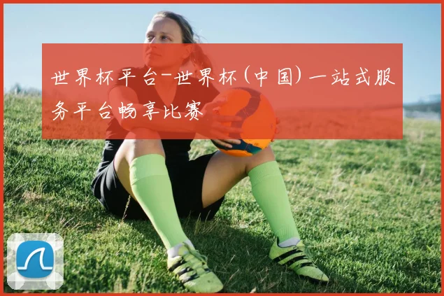 世界杯平台-世界杯(中国)一站式服务平台畅享比赛