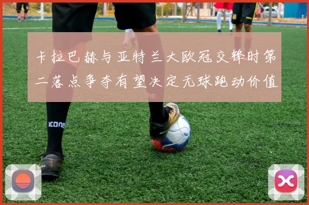 卡拉巴赫与亚特兰大欧冠交锋时第二落点争夺有望决定无球跑动价值