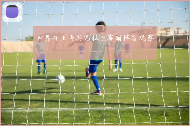 世界杯土耳其巴拉圭赛前阵容观察
