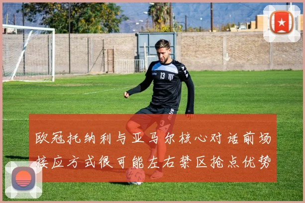 欧冠托纳利与亚马尔核心对话前场接应方式很可能左右禁区抢点优势