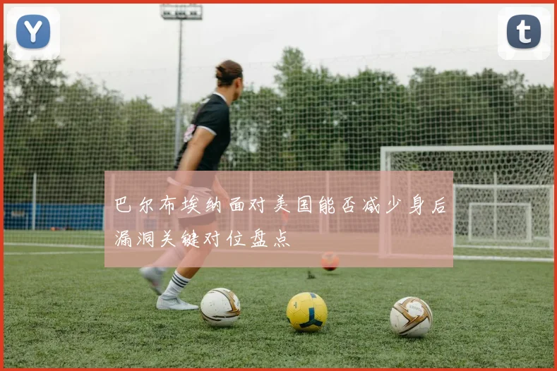 巴尔布埃纳面对美国能否减少身后漏洞关键对位盘点