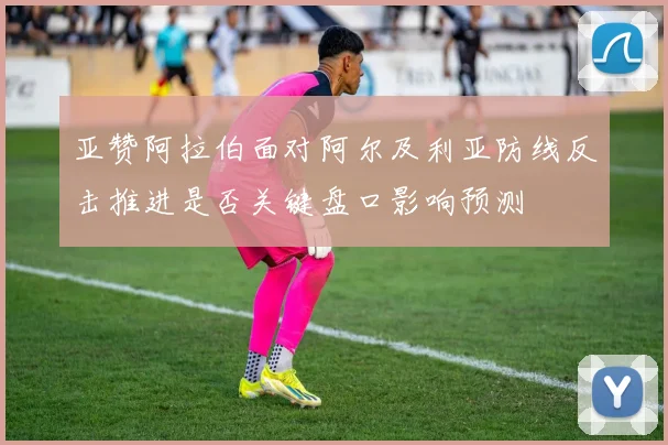 亚赞阿拉伯面对阿尔及利亚防线反击推进是否关键盘口影响预测