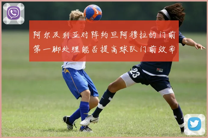 阿尔及利亚对阵约旦阿穆拉的门前第一脚处理能否提高球队门前效率