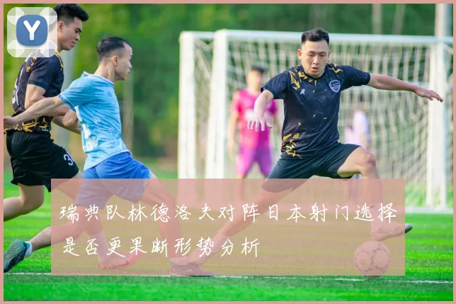 瑞典队林德洛夫对阵日本射门选择是否更果断形势分析