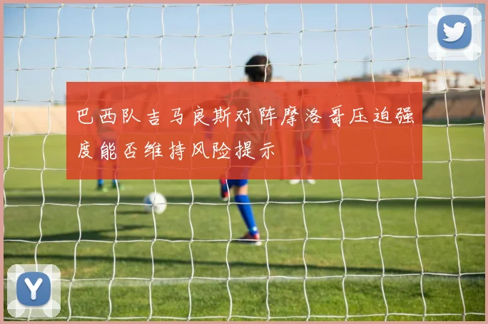 巴西队吉马良斯对阵摩洛哥压迫强度能否维持风险提示
