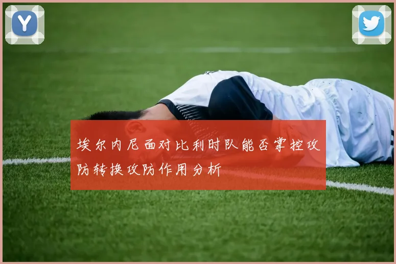 埃尔内尼面对比利时队能否掌控攻防转换攻防作用分析