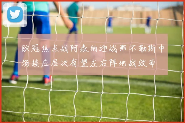 欧冠焦点战阿森纳迎战那不勒斯中场接应层次有望左右阵地战效率