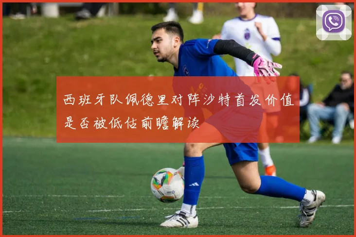 西班牙队佩德里对阵沙特首发价值是否被低估前瞻解读