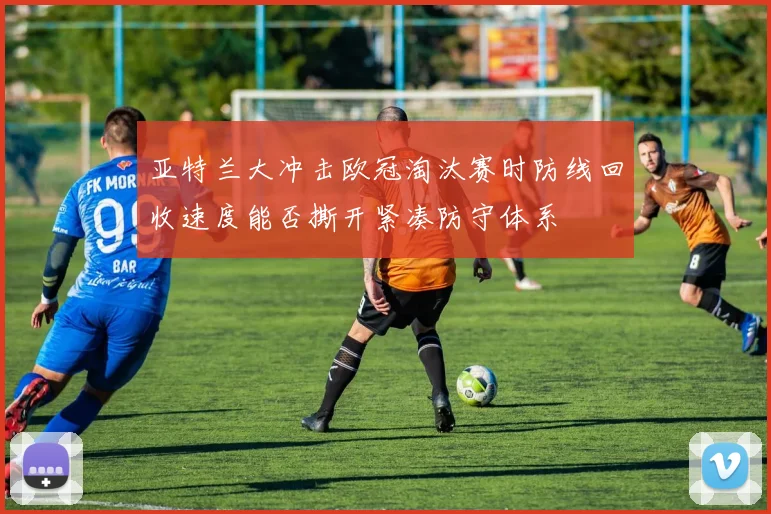 亚特兰大冲击欧冠淘汰赛时防线回收速度能否撕开紧凑防守体系