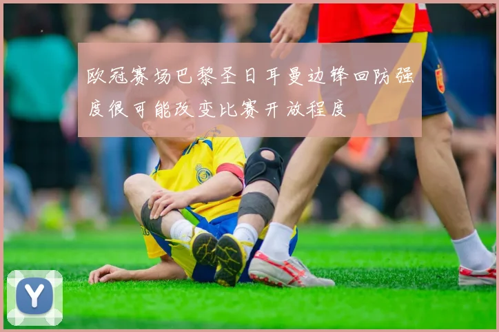 欧冠赛场巴黎圣日耳曼边锋回防强度很可能改变比赛开放程度